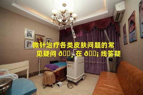 微针治疗各类皮肤问题的常见疑问 🌸 在 🐡 线答疑
